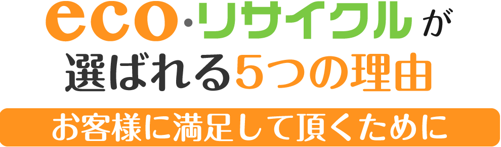 eco・リサイクルが選ばれる5つの理由。お客様に満足して頂くために